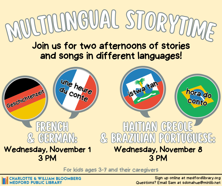 Multilingual Storytime. Join us for two afternoons of stories and songs in different languages! French and German: Wednesday, November 1 at 3pm. Haitian Creole and Brazilian Portuguese: Wednesday, November 8 at 3pm.