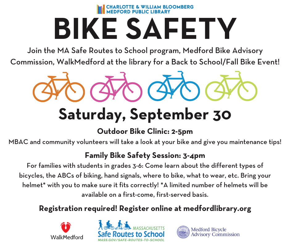 Bike Safety Session at MPL: Join the MA Safe Routes to School program, Medford Bike Advisory Commission, WalkMedford at the library for a Back to School/Fall Bike Event! Saturday, September 30: Outdoor Bike Clinic: 2-5pm: MBAC and community volunteers will take a look at your bike and give you maintenance tips! Family Bike Safety Session: 3-4pm For families with students in grades 3-6: Come learn about the different types of bicycles, the ABCs of biking, hand signals, where to bike, what to wear, etc. Bring your helmet* with you to make sure it fits correctly! *A limited number of helmets will be available on a first-come, first-served basis. Registration required! Register online at medfordlibrary.org