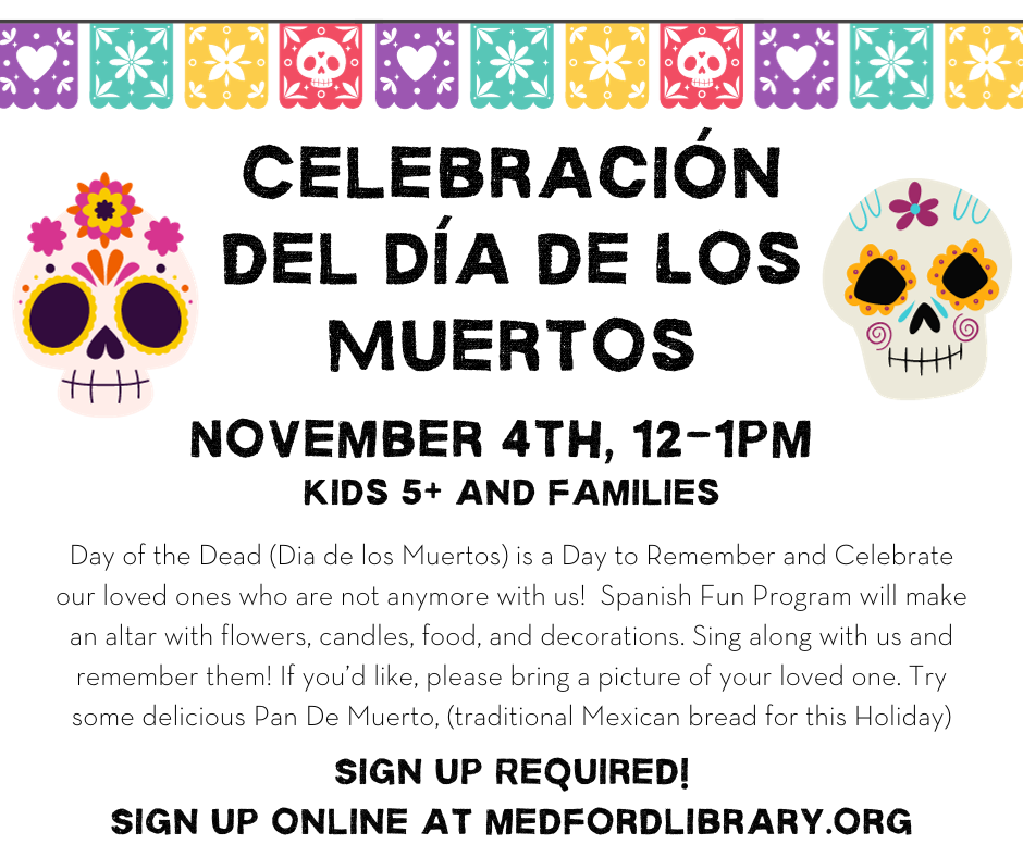 Day of the Dead/Celebravion del dia de los muertos. November 4th 12-1pm. Kids ages 5+ and families. Day of the Dead (Dia de los Muertos) is a Day to Remember and Celebrate our loved ones who are not anymore with us! Spanish Fun Program will make an altar with flowers, candles, food, and decorations. Sing along with us and remember them! If you’d like, please bring a picture of your loved one. Try some delicious Pan De Muerto, (traditional Mexican bread for this Holiday). Registration required.