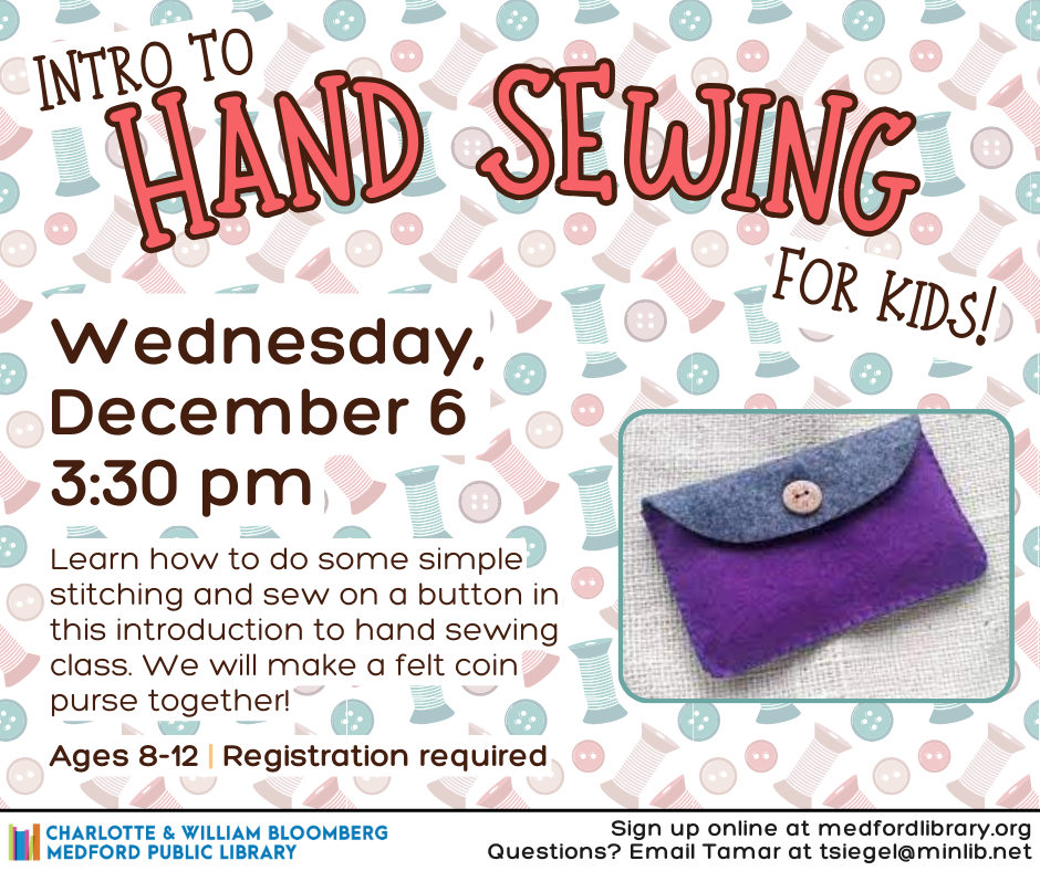 Intro to Hand Sewing for Kids! Wednesday, December 6 at 3:30pm. Learn how to do some simple stitching and sew on a button in this introduction to hand sewing class. We will make a felt coin purse together! Ages 8-12. Registration Required.