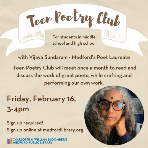 Flyer for Teen Poetry Club for students in middle school and high school with Vijaya Sundaram - Medford's Poet Laureate. Take the mic and shine a light on the issues that matter most to you, with passion, lyricism, and force. Teen Poetry Club will meet once a month to read and discuss the work of great poets, while crafting and performing our own work. Friday, February 16, 3-4pm Sign up required!