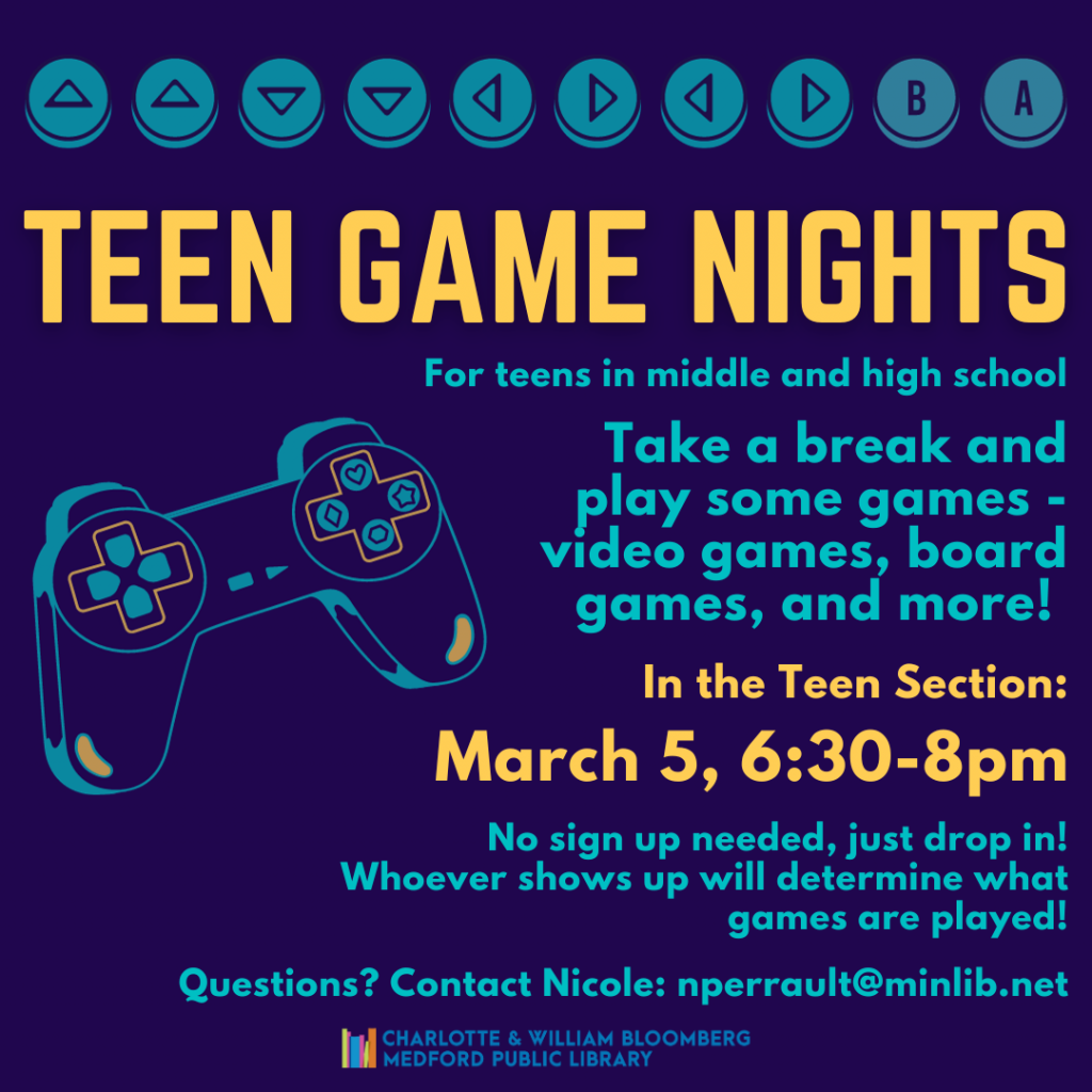 Flyer for Teen Game Nights - take a break and play some games - video games, board games, and more! In the Teen Section: March 5, 6:30-8pm. No sign up needed, just drop in. For teens in middle and high school.