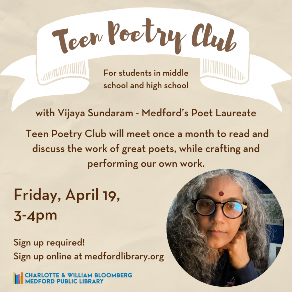 Flyer for Teen Poetry Club for students in middle school and high school with Vijaya Sundaram - Medford's Poet Laureate. Take the mic and shine a light on the issues that matter most to you, with passion, lyricism, and force. Teen Poetry Club will meet once a month to read and discuss the work of great poets, while crafting and performing our own work. Friday, April 19, 3-4pm Sign up required!