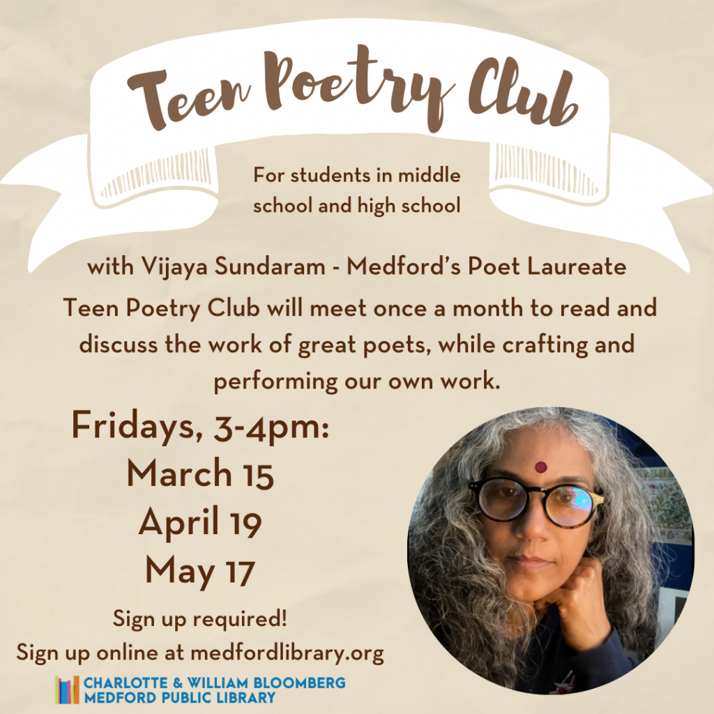 Flyer for Teen Poetry Club for students in middle school and high school with Vijaya Sundaram - Medford's Poet Laureate. Take the mic and shine a light on the issues that matter most to you, with passion, lyricism, and force. Teen Poetry Club will meet once a month to read and discuss the work of great poets, while crafting and performing our own work. Fridays: March 15, April 19, May 17, 3-4pm Sign up required!