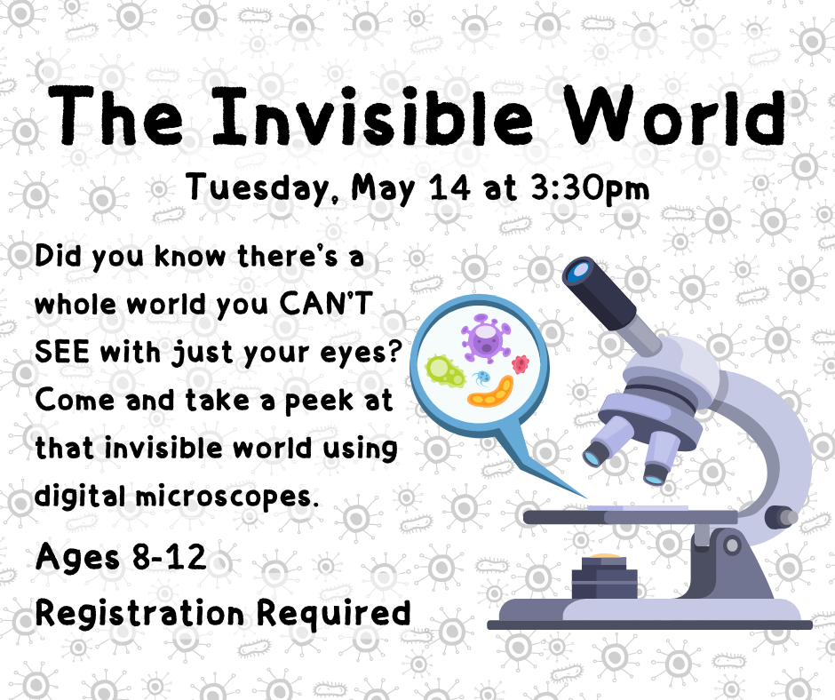Flyer for the Invisible World on Tuesday, May 14 at 3:30pm. Did you know there’s a whole world you CAN’T SEE with just your eyes? Come and take a peek at that invisible world using digital microscopes. Ages 8-12. Registration Required.
