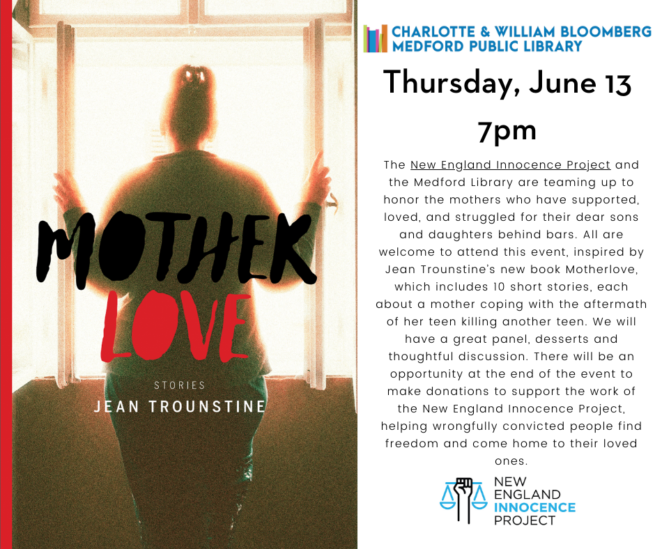 The New England Innocence Project and the Medford Library are teaming up to honor the mothers who have supported, loved, and struggled for their dear sons and daughters behind bars. All are welcome to attend this event, inspired by Jean Trounstine’s new book Motherlove, which includes 10 short stories, each about a mother coping with the aftermath of her teen killing another teen. We will have a great panel, desserts and thoughtful discussion. Donations made at the event will support the work of the New England Innocence Project, helping wrongfully convicted people find freedom and come home to their loved ones. June 13 7pm