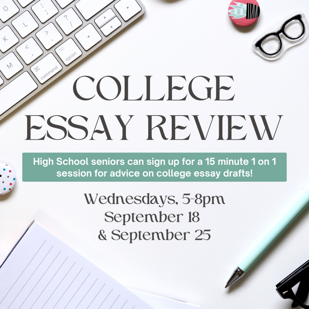 Flyer for Teen College Essay Review. High school seniors can sign up for a 15 minute 1on 1 session for advice on college essay drafts. Wednesdays from 5-8pm on September 18 and September 25. Sign up required.