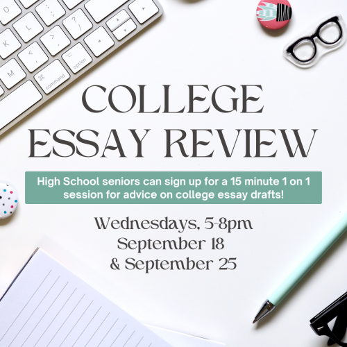 Flyer for Teen College Essay Review. High school seniors can sign up for a 15 minute 1on 1 session for advice on college essay drafts. Wednesdays from 5-8pm on September 18 and September 25. Sign up required.