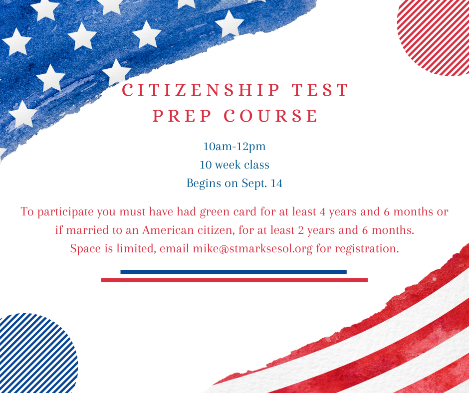 citizenship test prep course. This 10 week class will run from 10-12am. To participate you must have had green card for at least 4 years and 6 months or if married to an American citizen, for at least 2 years and 6 months. Space is limited, email mike@stmarksesol.org for registration.