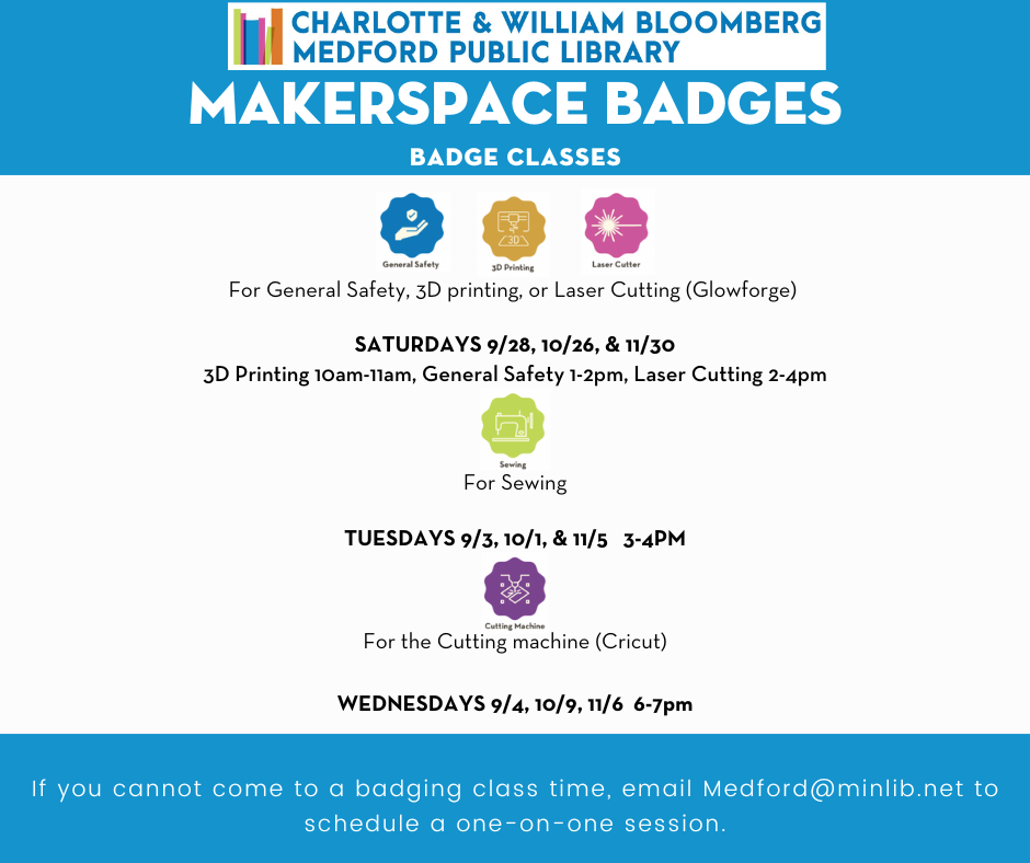 get a badge for the makerspace so you can use it independently of staff email medford@minlib.net or call 781-395-7950 for help SATURDAYS 9/28, 10/26, & 11/30 3D Printing 10 am-11 am, General Safety 1-2 pm, Laser Cutting 2-4 pm Sewing badge on Tuesdays 9/3, 10/1, & 11/5 3-4pm Cricut cutter badge on WEDNESDAYS 9/4, 10/9, 11/6 6-7 pm