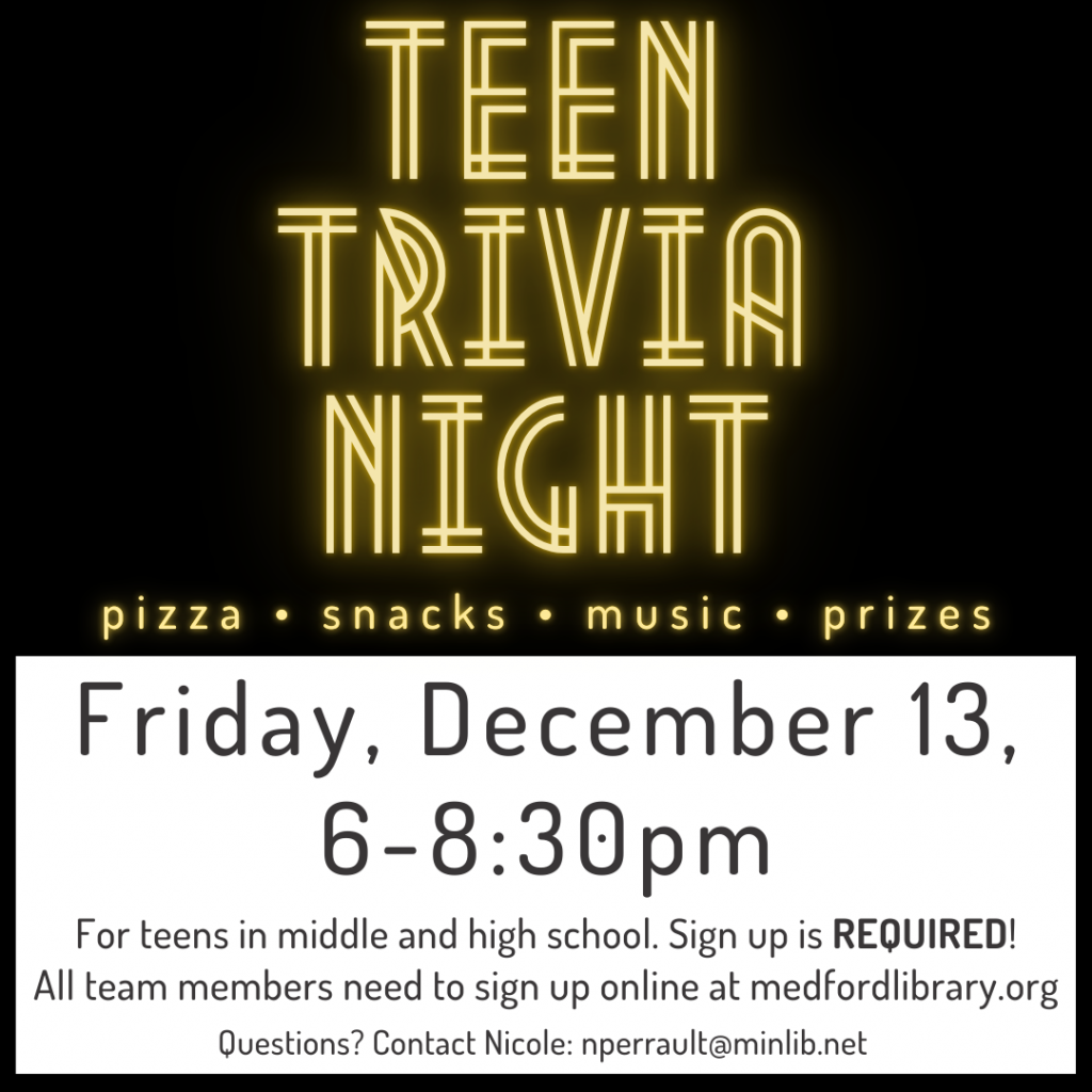 Flyer for Teen Trivia Night: Friday, December 13, 6-8:30pm. Team up with Friends to show off your pop culture knowledge. Teams can have between 2-4 players. There will be prizes for the winning team AND the team with the best name! For teens in middle and high school. Sign up is REQUIRED! All team members need to sign up.