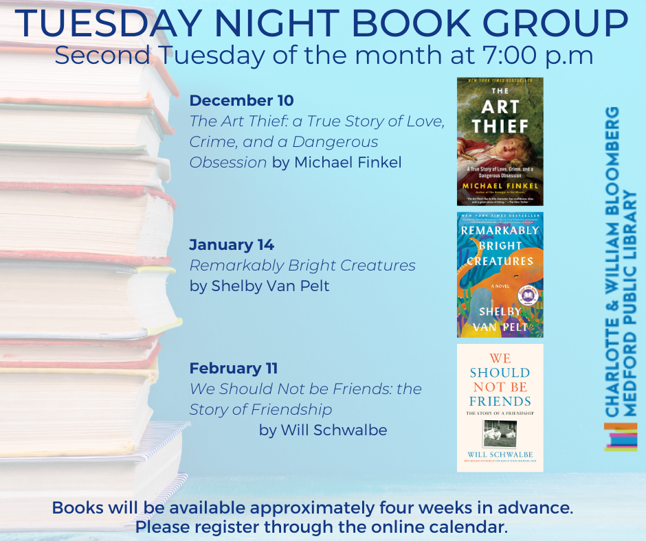 Everyone is welcome to join us at the Tuesday Night Book Group, on the second Tuesday of the month at 7 pm! On December 10th, our book will be The Art Thief: a True Story of Love, Crime, and a Dangerous Obsession by Michael Finkel, January 14th's book is Remarkably Bright Creatures by Shelby Van Pelt, and February 11th's book is We Should Not Be Friends: the Story of Friendship by Will Schwalbe. You can register online or call the Medford Library at 781-395-7950.