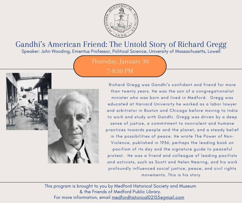 Richard Gregg was Gandhi’s confidant and friend for more than twenty years. He was the son of a congregationalist minister who was born and lived in Medford. Gregg was educated at Harvard University he worked as a labor lawyer and arbitrator in Boston and Chicago before moving to India to work and study with Gandhi. Gregg was driven by a deep sense of justice, a commitment to nonviolent and humane practices towards people and the planet, and a steady belief in the possibilities of peace. He wrote The Power of Non-Violence, published in 1936, perhaps the leading book on pacifism of its day and the signature guide to peaceful protest. He was a friend and colleague of leading pacifists and activists, such as Scott and Helen Nearing, and his work profoundly influenced social justice, peace, and civil rights movements. This is his story. This program is brought to you by Medford Historical Society and Museum and the Friends of the Medford Public Library. For more information, email medfordhistorical02155@gmail.com. Registration is required.