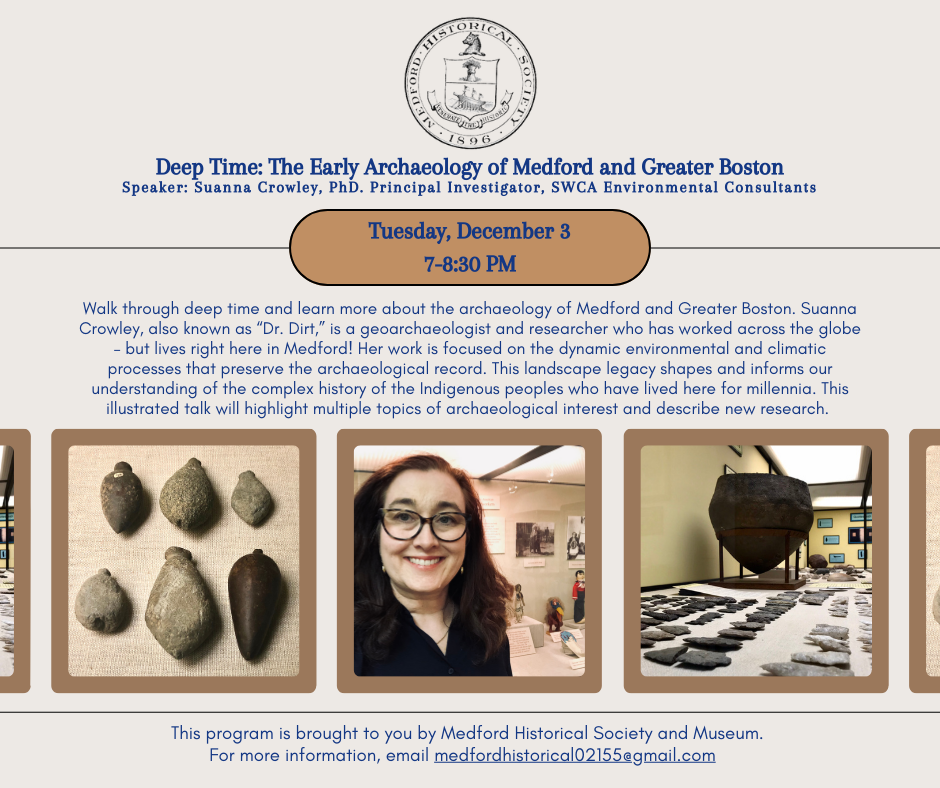 Walk through deep time and learn more about the archaeology of Medford and Greater Boston. Suanna Crowley, also known as “Dr. Dirt,” is a geoarchaeologist and researcher who has worked across the globe – but lives right here in Medford! Her work is focused on the dynamic environmental and climatic processes that preserve the archaeological record. This landscape legacy shapes and informs our understanding of the complex history of the Indigenous peoples who have lived here for millennia. This illustrated talk will highlight multiple topics of archaeological interest and describe new research. This program is brought to you by Medford Historical Society and Museum. For more information, email medfordhistorical02155@gmail.com.  Registration is required.