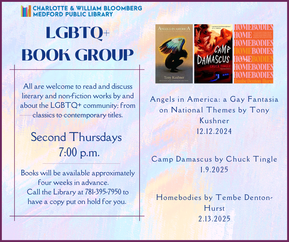 All are welcome to read and discuss literary and non-fiction works by and about the LGBTQ+ community; from classics to contemporary titles. Held on the second Thursday of each month at 7 pm, our December title is Angels in America: a Gay Fantasia on National Themes by Tony Kushner. Our January book is Camp Damascus by Chuck TIngle, and our February book is HOmebodies by Tembe Denton-Hurst. Registration opens up on the first of the previous month, or call the Medford Library at (781) 395-7950 for help registering.