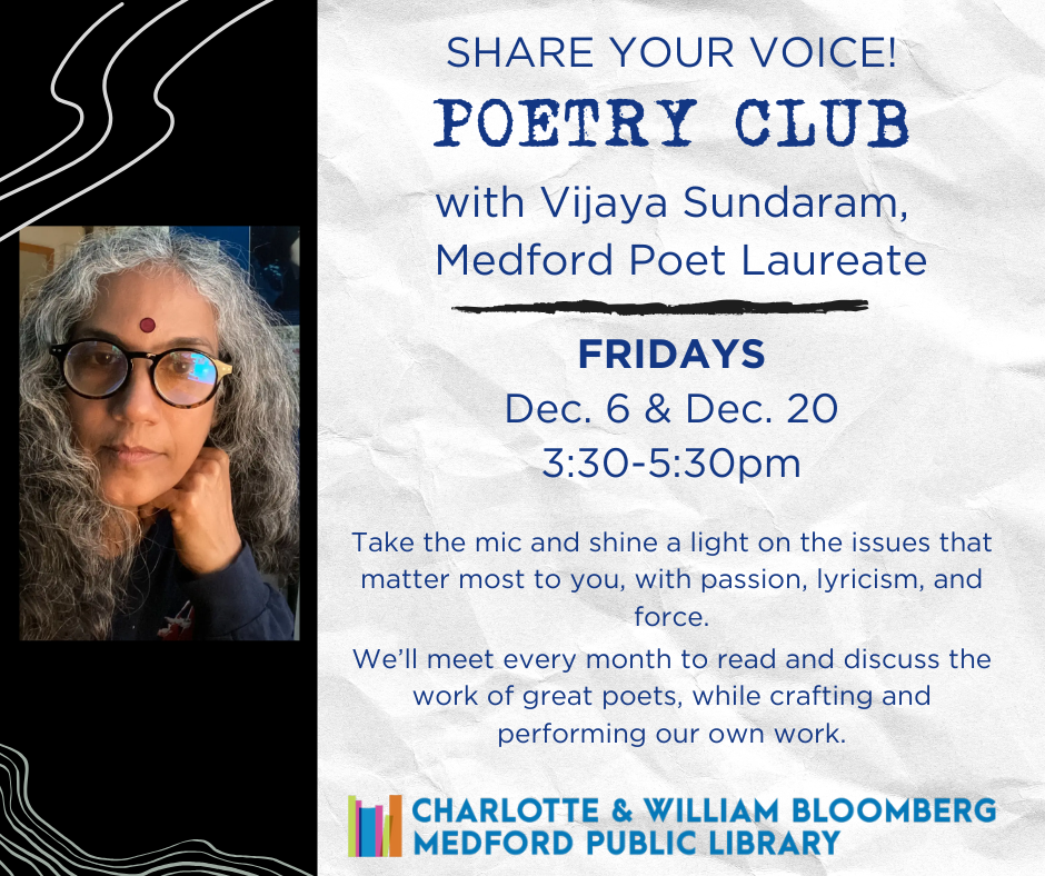 Share your Voice! Poetry Club with Vijaya Sundaram, Medford Poet Laureate. Take the mic and shine a light on the issues that matter most to you, with passion, lyricism, and force. We’ll meet every month to read and discuss the work of great poets, while crafting and performing our own work. Registration is requested, and opens on November 1.