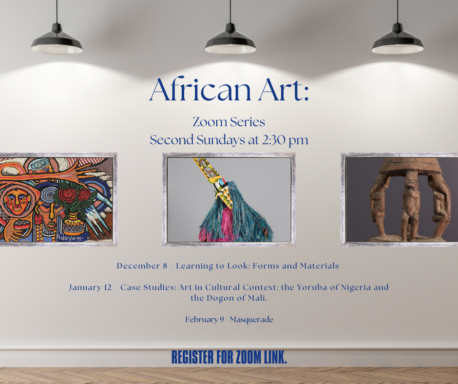 African Art: Zoom Series 2nd sundays at 2:30pm. Register for zoom link. December 8 - Learning to Look: Forms and Materials January 12 - Case Studies: Art in Cultural Context: the Yoruba of Nigeria and the Dogon of Mali. February 9 - Masquerade