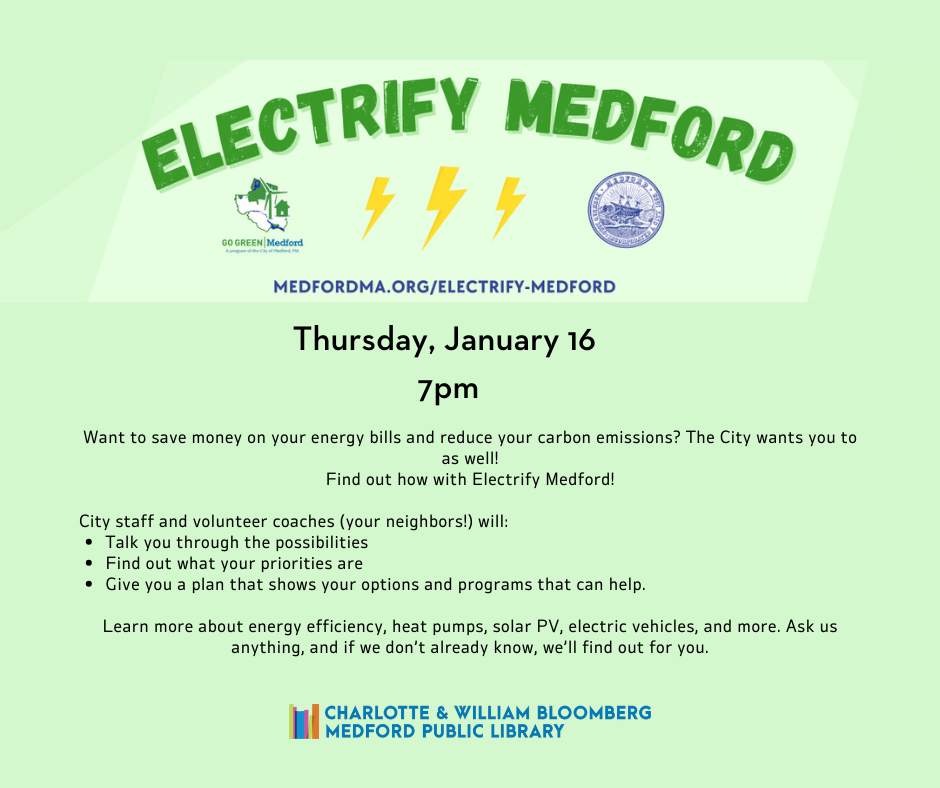 Thursday january 16 7pm Want to save money on your energy bills and reduce your carbon emissions? The City wants you to as well! Find out how with Electrify Medford! City staff and volunteer coaches (your neighbors!) will: Talk you through the possibilities Find out what your priorities are Give you a plan that shows your options and programs that can help. Learn more about energy efficiency, heat pumps, solar PV, electric vehicles, and more. Ask us anything, and if we don’t already know, we’ll find out for you.