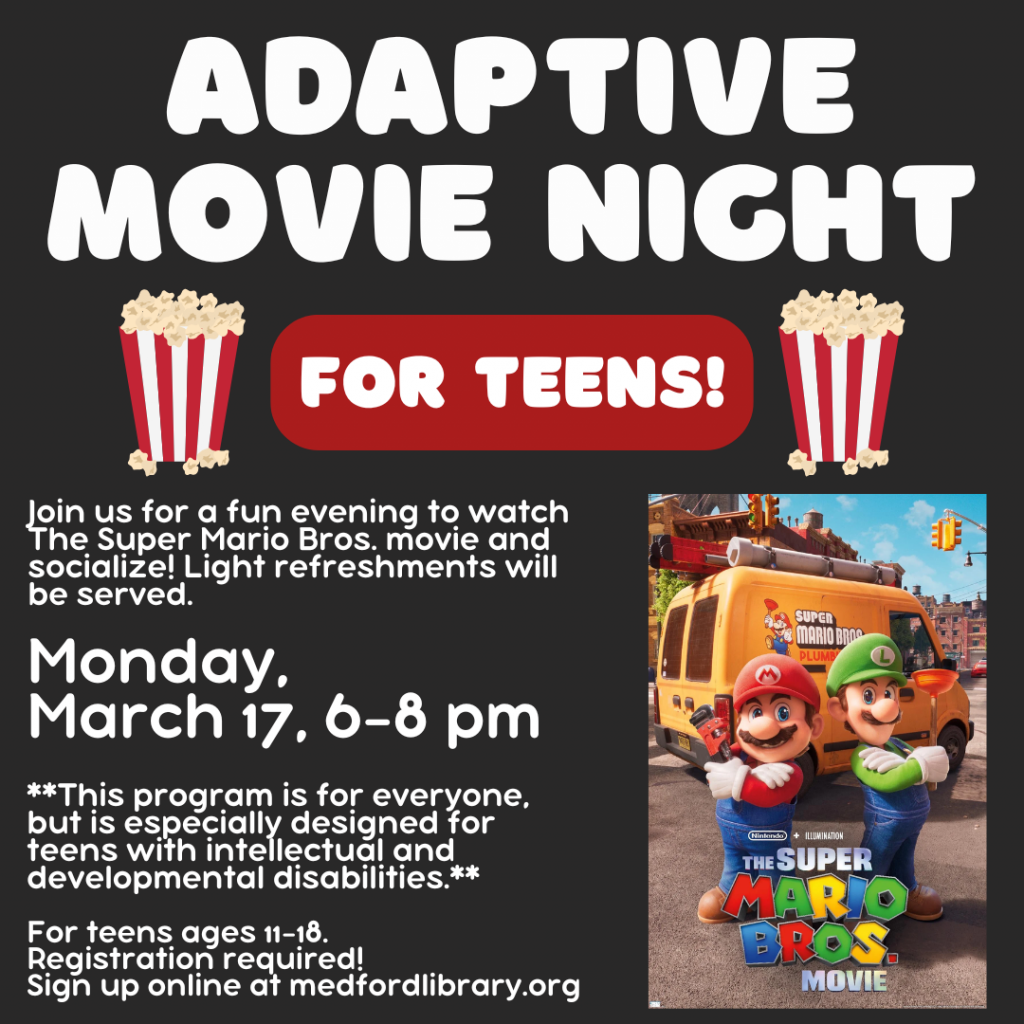 Flyer for Adaptive Movie Night for teens: Join us for a fun evening to watch The Super Mario Bros movie and socialize! Light refreshments will be served. Monday, March 17, 6-8pm. For teens ages 11-18. Sign up is required! **This program is for everyone, but is especially designed for teens with intellectual and developmental disabilities.**