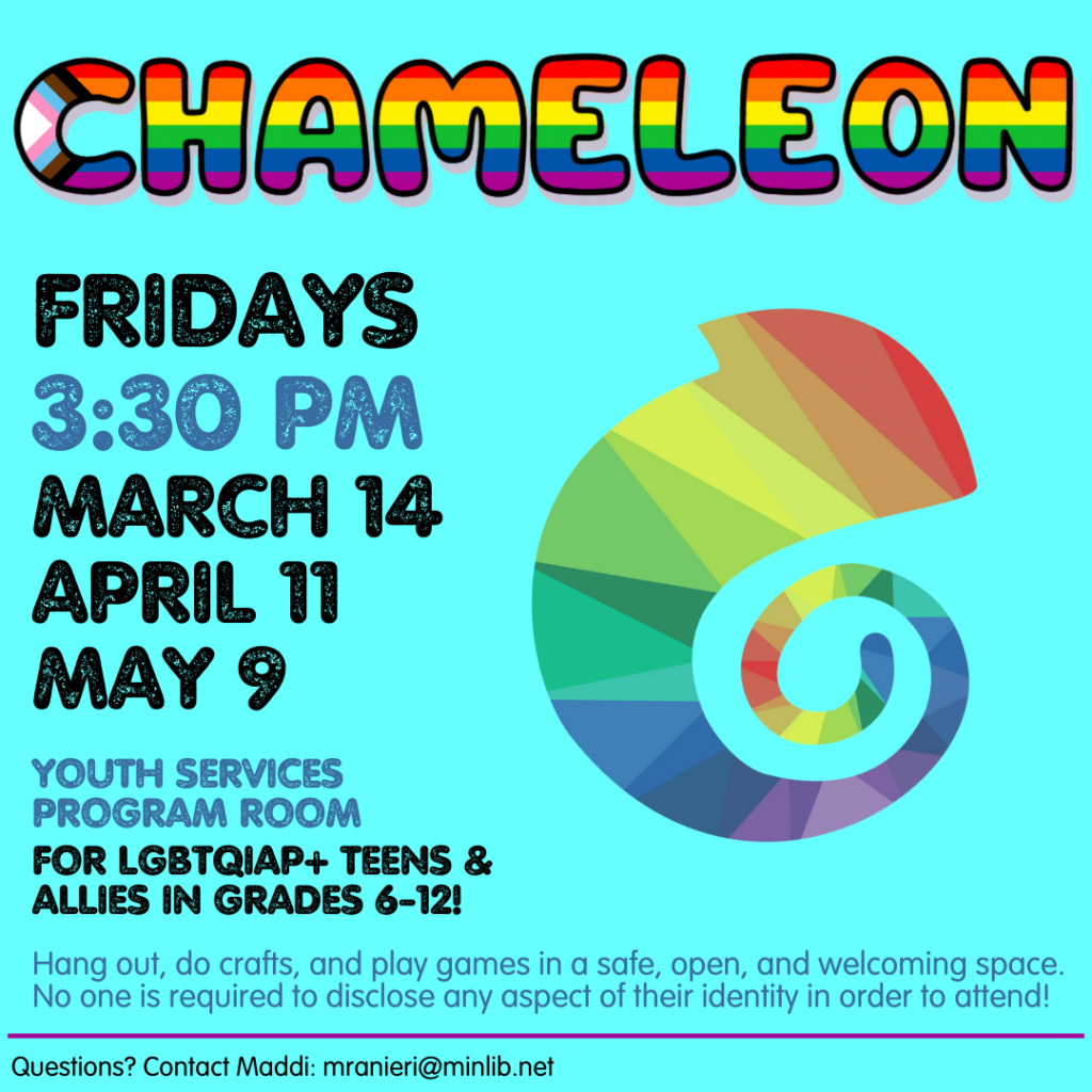 Flyer for Chameleon. Meets on the following Fridays in the spring at 3:30 pm in the Youth Services Program Room: March 14, April 11, May 9. For LGBTQIAP+ teens and allies in grades 6-12.