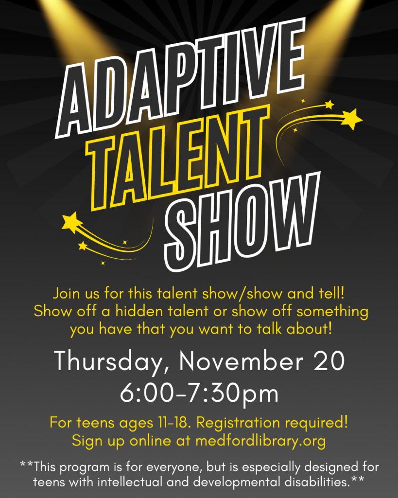 Flyer for Adaptive Talent Show for teens! Thursday, November 20, 6-7:30pm. Join us for this talent show/show and tell! Show off a hidden talent or show off something you have that you want to talk about! Sign up required. **This program is for everyone, but is especially designed for teens with intellectual and developmental disabilities.**
