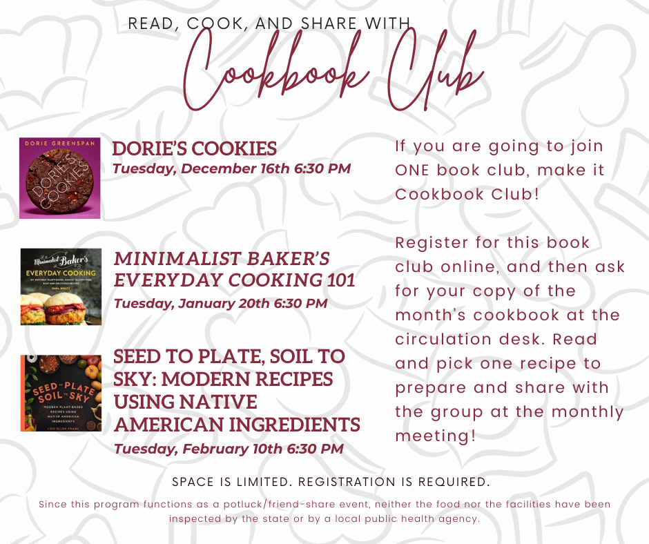 COOKBOOK CLUB Third Tuesdays, 6:30pm Read and pick one recipe to prepare and share with the group at the monthly meeting! 12/16 Dorie's Cookies by Dorie Greenspan 1/20 Minimalist Baker's Everyday Cooking by Dana Shultz 2/10 Seed to Plate, Soil To Sky by Lois Ellen Frank