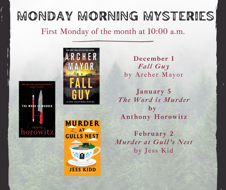 MONDAY MORNING MYSTERIES First Mondays, 10am 12/1 Fall Guy by Archer Mayor 1/6 The Word is Murder by Anthony Horowitz 2/2 Murder at Gull’s Nest by Jess Kidd