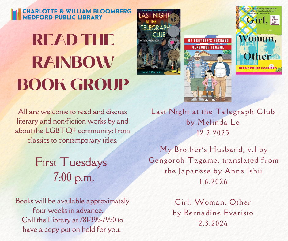 READ THE RAINBOW First Tuesdays, 7pm A book group celebrating queer stories and authors where all are welcome to read and discuss literary and nonfiction works by and about the LGBTQIA+ community. 12/2 Last Night at the Telegraph Club by Melinda Lo 1/6 My Brother’s Husband v1. by Gengoroh Tagame, translated by Anne Ishii 2/3 Girl, Woman, Other by Bernadine Evaristo