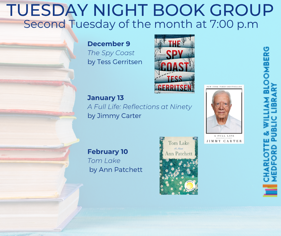 TUESDAY NIGHT BOOK GROUP Second Tuesdays, 7pm 12/9 The Spy Coast by Tess Gerritsen 1/13 A Full Life: Reflections at Ninety by Jimmy Carter 2/10 Tom Lake by Ann Patchett